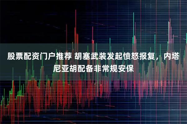 股票配资门户推荐 胡塞武装发起愤怒报复，内塔尼亚胡配备非常规安保