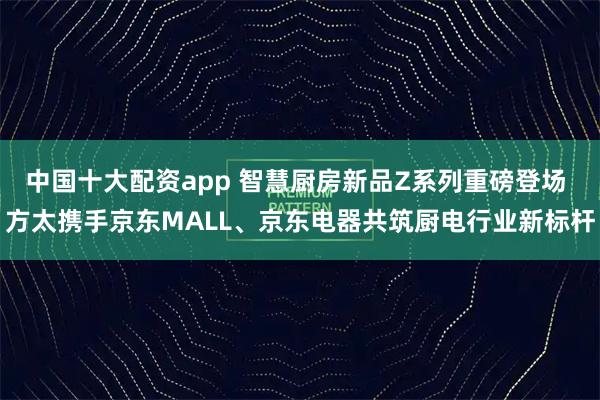 中国十大配资app 智慧厨房新品Z系列重磅登场 方太携手京东MALL、京东电器共筑厨电行业新标杆