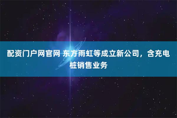 配资门户网官网 东方雨虹等成立新公司，含充电桩销售业务