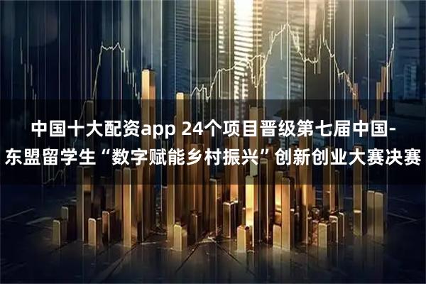 中国十大配资app 24个项目晋级第七届中国-东盟留学生“数字赋能乡村振兴”创新创业大赛决赛