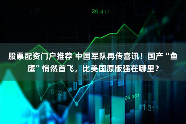 股票配资门户推荐 中国军队再传喜讯！国产“鱼鹰”悄然首飞，比美国原版强在哪里？