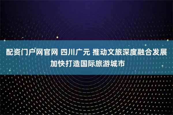 配资门户网官网 四川广元 推动文旅深度融合发展 加快打造国际旅游城市