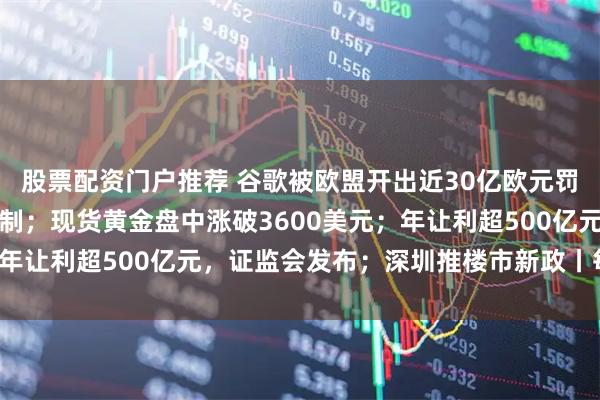 股票配资门户推荐 谷歌被欧盟开出近30亿欧元罚单，特朗普：将考虑反制；现货黄金盘中涨破3600美元；年让利超500亿元，证监会发布；深圳推楼市新政丨每经早参