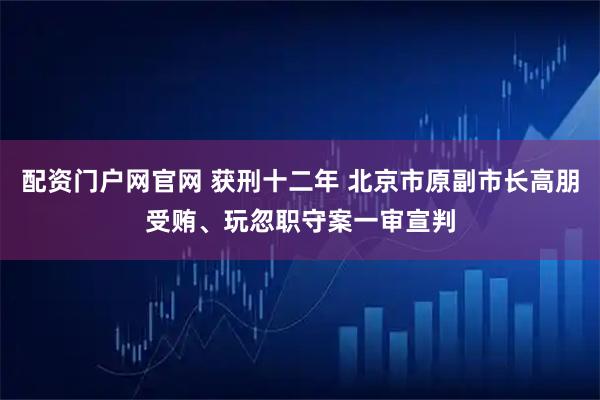 配资门户网官网 获刑十二年 北京市原副市长高朋受贿、玩忽职守案一审宣判