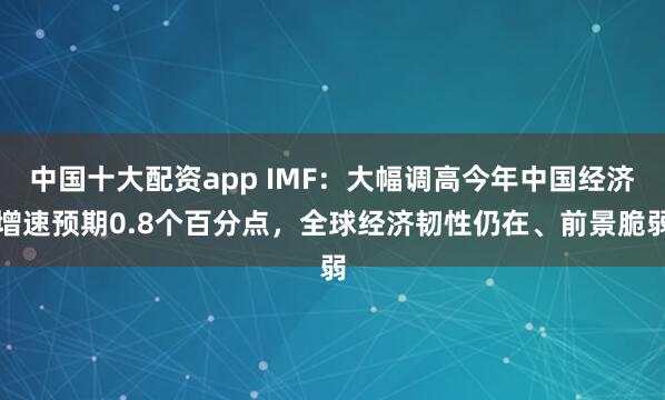 中国十大配资app IMF：大幅调高今年中国经济增速预期0.8个百分点，全球经济韧性仍在、前景脆弱