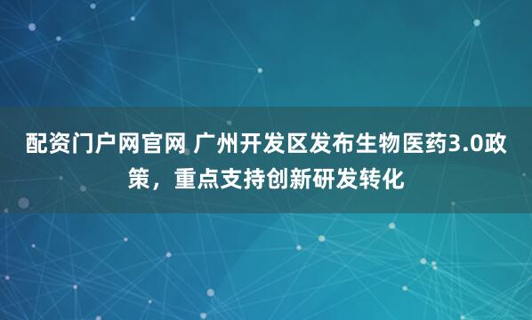 配资门户网官网 广州开发区发布生物医药3.0政策，重点支持创新研发转化