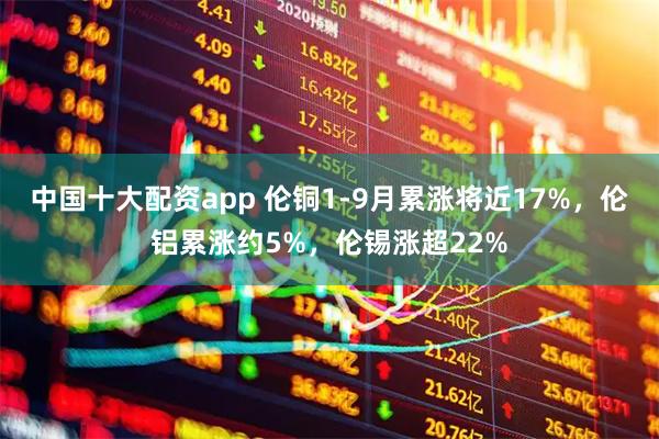 中国十大配资app 伦铜1-9月累涨将近17%，伦铝累涨约5%，伦锡涨超22%