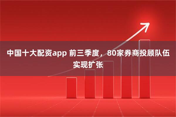 中国十大配资app 前三季度，80家券商投顾队伍实现扩张
