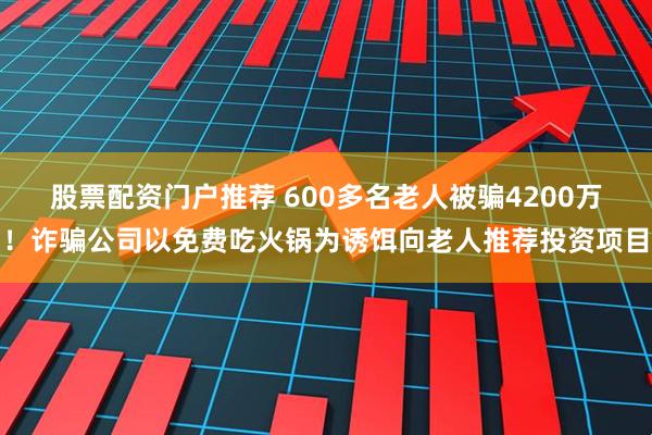 股票配资门户推荐 600多名老人被骗4200万！诈骗公司以免费吃火锅为诱饵向老人推荐投资项目