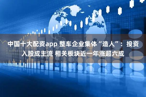 中国十大配资app 整车企业集体“造人”：投资入股成主流 相关板块近一年涨超六成