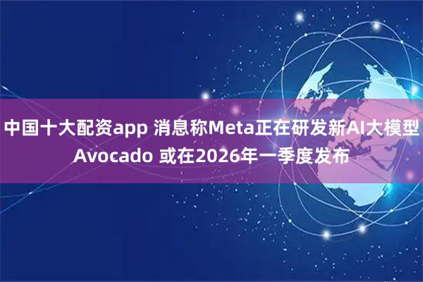 中国十大配资app 消息称Meta正在研发新AI大模型Avocado 或在2026年一季度发布