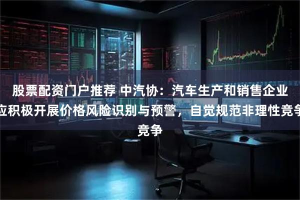 股票配资门户推荐 中汽协：汽车生产和销售企业应积极开展价格风险识别与预警，自觉规范非理性竞争