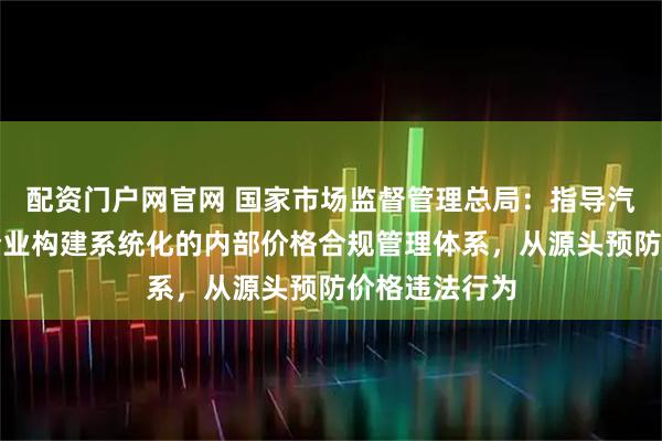配资门户网官网 国家市场监督管理总局：指导汽车生产销售企业构建系统化的内部价格合规管理体系，从源头预防价格违法行为