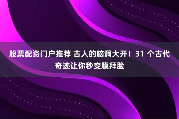 股票配资门户推荐 古人的脑洞大开！31 个古代奇迹让你秒变膜拜脸