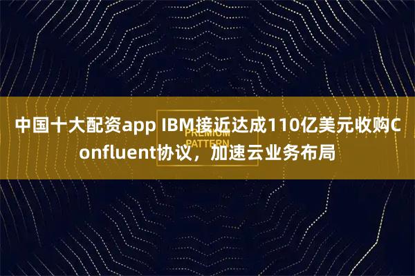 中国十大配资app IBM接近达成110亿美元收购Confluent协议，加速云业务布局