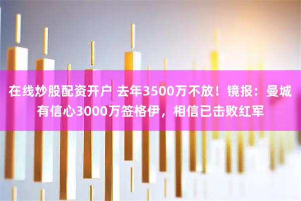 在线炒股配资开户 去年3500万不放！镜报：曼城有信心3000万签格伊，相信已击败红军