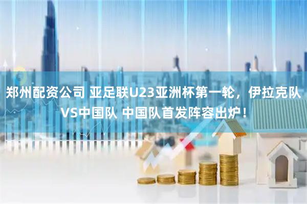 郑州配资公司 亚足联U23亚洲杯第一轮，伊拉克队VS中国队 中国队首发阵容出炉！