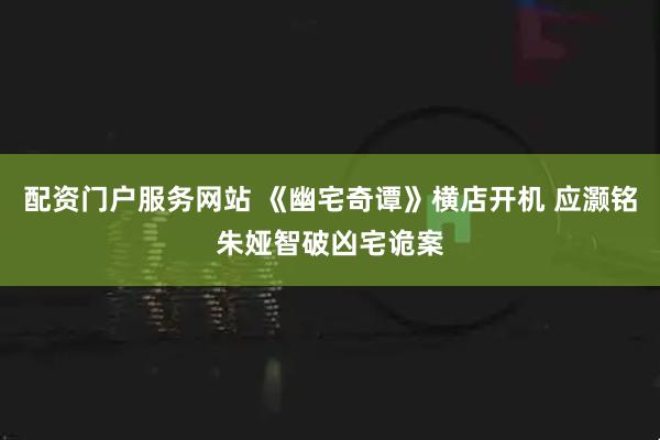 配资门户服务网站 《幽宅奇谭》横店开机 应灏铭朱娅智破凶宅诡案