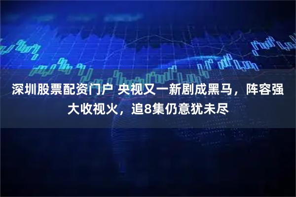 深圳股票配资门户 央视又一新剧成黑马，阵容强大收视火，追8集仍意犹未尽