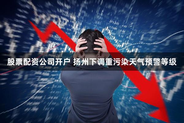 股票配资公司开户 扬州下调重污染天气预警等级