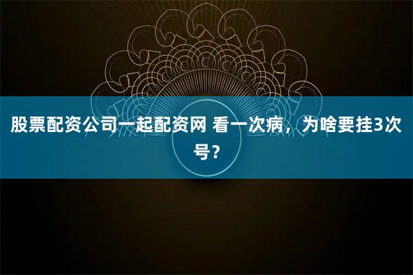 股票配资公司一起配资网 看一次病，为啥要挂3次号？