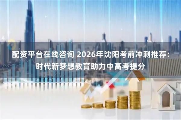 配资平台在线咨询 2026年沈阳考前冲刺推荐：时代新梦想教育助力中高考提分