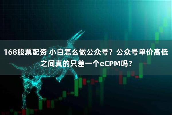 168股票配资 小白怎么做公众号？公众号单价高低之间真的只差一个eCPM吗？