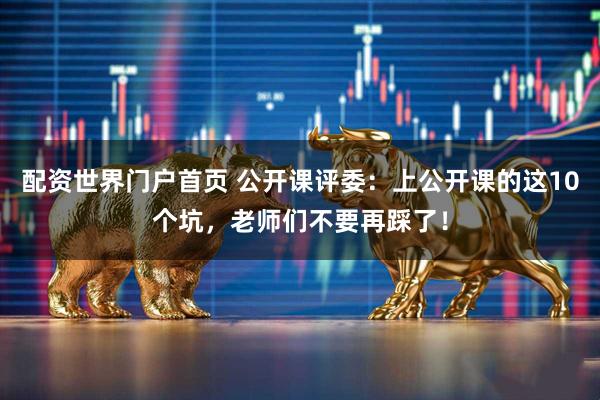 配资世界门户首页 公开课评委：上公开课的这10个坑，老师们不要再踩了！