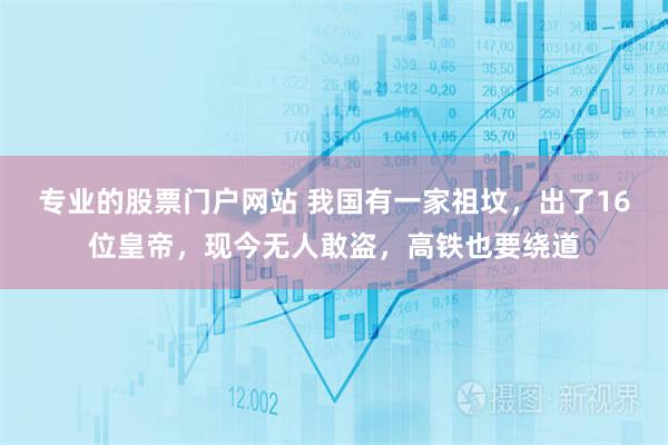 专业的股票门户网站 我国有一家祖坟，出了16位皇帝，现今无人敢盗，高铁也要绕道