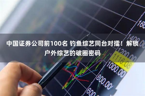 中国证券公司前100名 钓鱼综艺同台对擂！解锁户外综艺的破圈密码