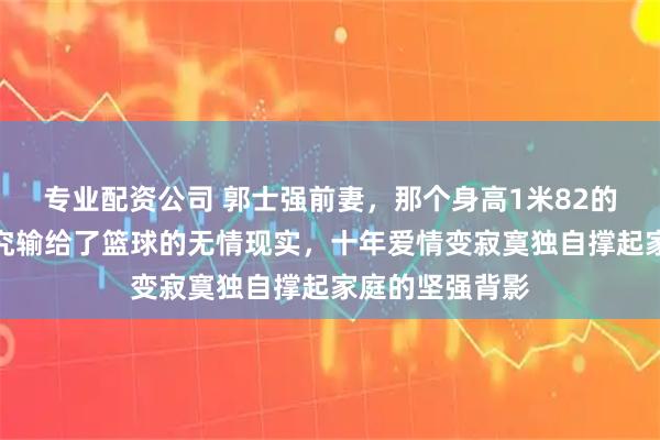 专业配资公司 郭士强前妻，那个身高1米82的女排健将，终究输给了篮球的无情现实，十年爱情变寂寞独自撑起家庭的坚强背影