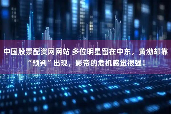中国股票配资网网站 多位明星留在中东，黄渤却靠“预判”出现，影帝的危机感觉很强！