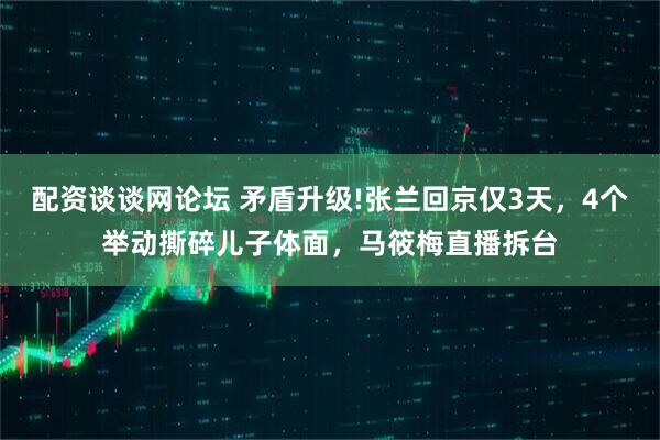 配资谈谈网论坛 矛盾升级!张兰回京仅3天，4个举动撕碎儿子体面，马筱梅直播拆台