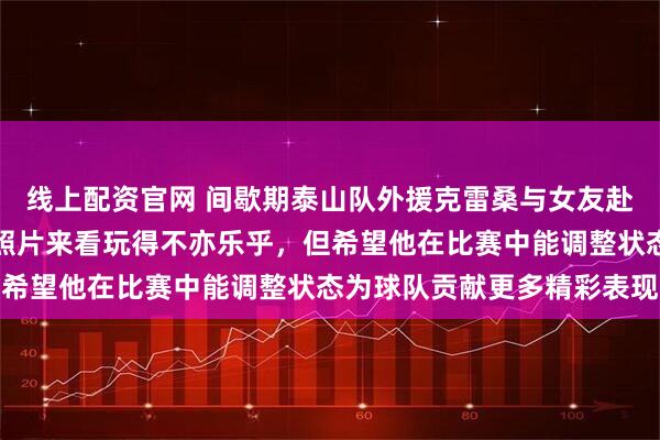 线上配资官网 间歇期泰山队外援克雷桑与女友赴三亚度假，从他分享的照片来看玩得不亦乐乎，但希望他在比赛中能调整状态为球队贡献更多精彩表现