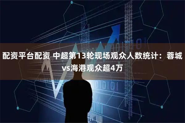 配资平台配资 中超第13轮现场观众人数统计：蓉城vs海港观众超4万