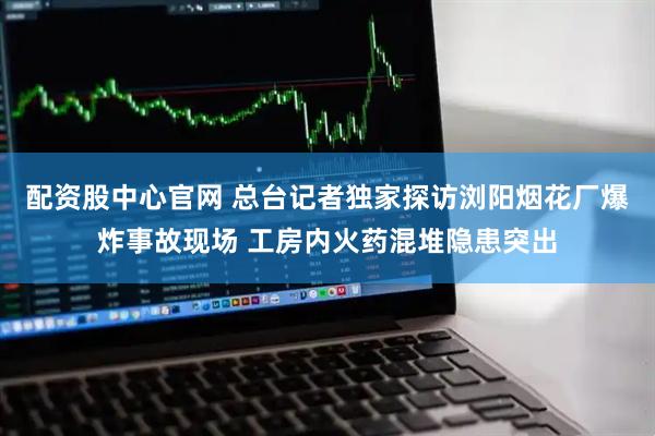 配资股中心官网 总台记者独家探访浏阳烟花厂爆炸事故现场 工房内火药混堆隐患突出