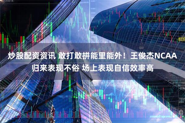 炒股配资资讯 敢打敢拼能里能外！王俊杰NCAA归来表现不俗 场上表现自信效率高