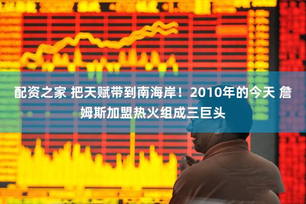 配资之家 把天赋带到南海岸！2010年的今天 詹姆斯加盟热火组成三巨头