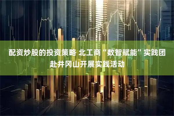 配资炒股的投资策略 北工商“数智赋能”实践团赴井冈山开展实践活动