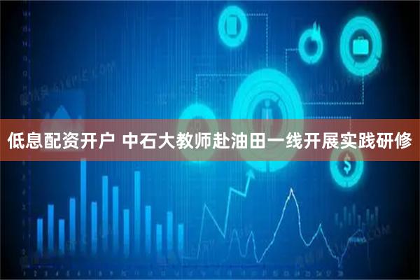 低息配资开户 中石大教师赴油田一线开展实践研修