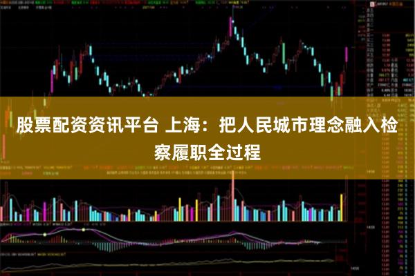 股票配资资讯平台 上海：把人民城市理念融入检察履职全过程