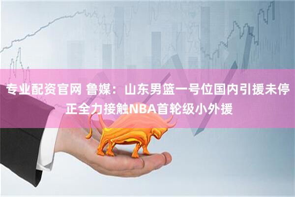 专业配资官网 鲁媒：山东男篮一号位国内引援未停 正全力接触NBA首轮级小外援