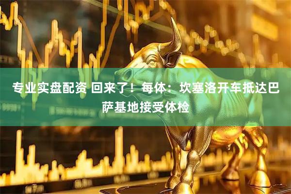 专业实盘配资 回来了！每体：坎塞洛开车抵达巴萨基地接受体检