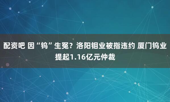 配资吧 因“钨”生冤？洛阳钼业被指违约 厦门钨业提起1.16亿元仲裁
